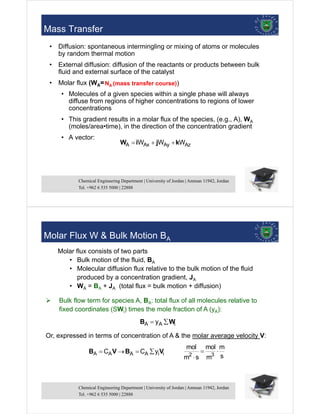 Chemical Engineering Department | University of Jordan | Amman 11942, Jordan
Tel. +962 6 535 5000 | 22888
7
Mass Transfer
• Diffusion: spontaneous intermingling or mixing of atoms or molecules
by random thermal motion
• External diffusion: diffusion of the reactants or products between bulk
fluid and external surface of the catalyst
• Molar flux (WA=
• Molecules of a given species within a single phase will always
diffuse from regions of higher concentrations to regions of lower
concentrations
• This gradient results in a molar flux of the species, (e.g., A), WA
(moles/area•time), in the direction of the concentration gradient
• A vector:
A Ax Ay Az
W W W
  
W i j k
NA (mass transfer course))
Chemical Engineering Department | University of Jordan | Amman 11942, Jordan
Tel. +962 6 535 5000 | 22888
8
Molar Flux W & Bulk Motion BA
Molar flux consists of two parts
• Bulk motion of the fluid, BA
• Molecular diffusion flux relative to the bulk motion of the fluid
produced by a concentration gradient, JA
• WA = BA + JA (total flux = bulk motion + diffusion)
 Bulk flow term for species A, BA: total flux of all molecules relative to
fixed coordinates (SWi) times the mole fraction of A (yA):
A A i
y
 
B W
Or, expressed in terms of concentration of A & the molar average velocity V:
A A A A i i
C C y
   
B V B V 2 3
mol mol m
s
m s m
 

 