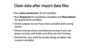 Clean data after import data files
• Run cases summaries for all variables
• Run frequency for qualitative variables and Descriptives
for quantitative variables
• Check outputs to see if you have variables with wrong
values.
• Check missing values and physical surveys if you use
paper surveys, and make sure they are real missing.
• Sometimes, you need to recode string variables into
numeric variables
17
 