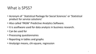 What is SPSS?
• Acronym of ‘ Statistical Package for Social Sciences’ or ‘Statistical
product for service solutions’
• Also called ‘PASW’ Predictive Analytics Software.
• It is asoftware used for data analysis in business research.
• Can be used for
• Processing questionnaires
• Reporting in tables and graphs
• Analyzign means, chi-square, regression
3
 