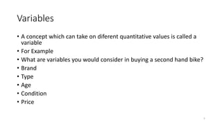 Variables
• A concept which can take on diferent quantitative values is called a
variable
• For Example
• What are variables you would consider in buying a second hand bike?
• Brand
• Type
• Age
• Condition
• Price
5
 