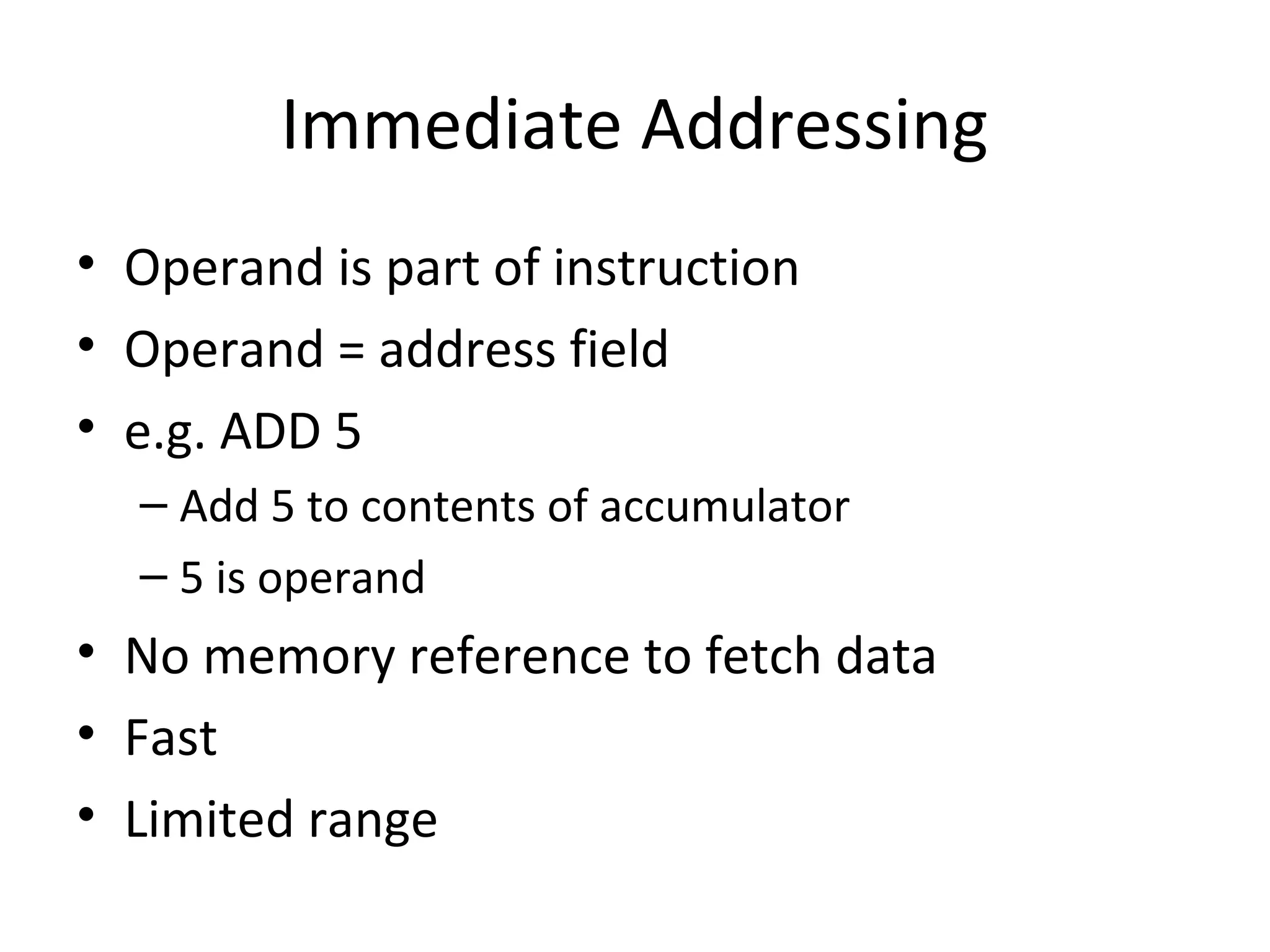 Immediate Addressing
• Operand is part of instruction
• Operand = address field
• e.g. ADD 5
– Add 5 to contents of accumulator
– 5 is operand
• No memory reference to fetch data
• Fast
• Limited range
 