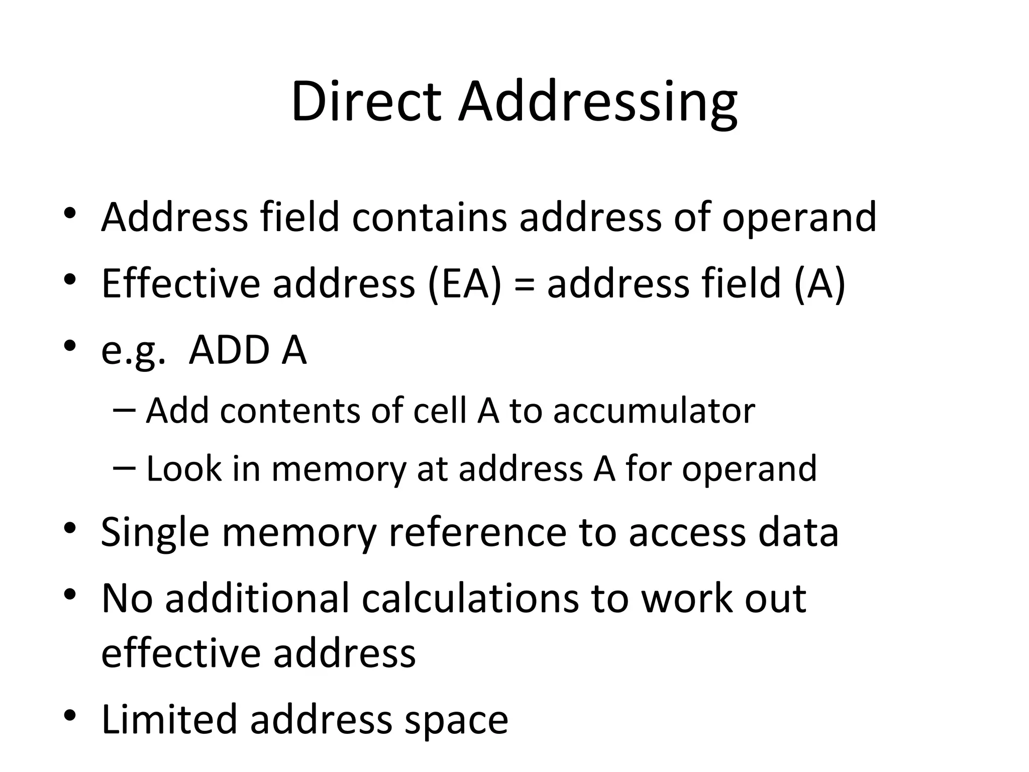 Direct Addressing
• Address field contains address of operand
• Effective address (EA) = address field (A)
• e.g. ADD A
– Add contents of cell A to accumulator
– Look in memory at address A for operand
• Single memory reference to access data
• No additional calculations to work out
effective address
• Limited address space
 