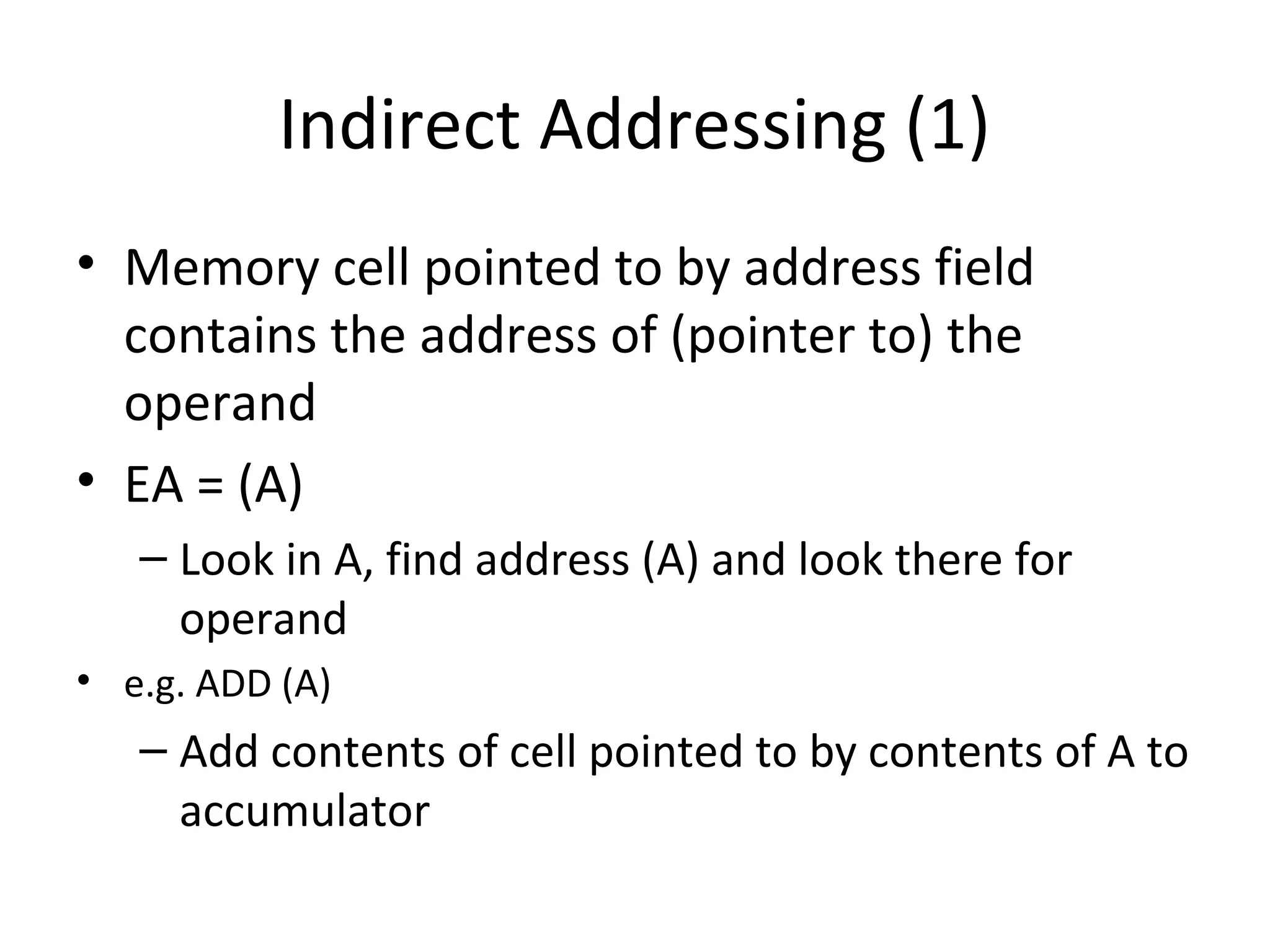 Indirect Addressing (1)
• Memory cell pointed to by address field
contains the address of (pointer to) the
operand
• EA = (A)
– Look in A, find address (A) and look there for
operand
• e.g. ADD (A)
– Add contents of cell pointed to by contents of A to
accumulator
 