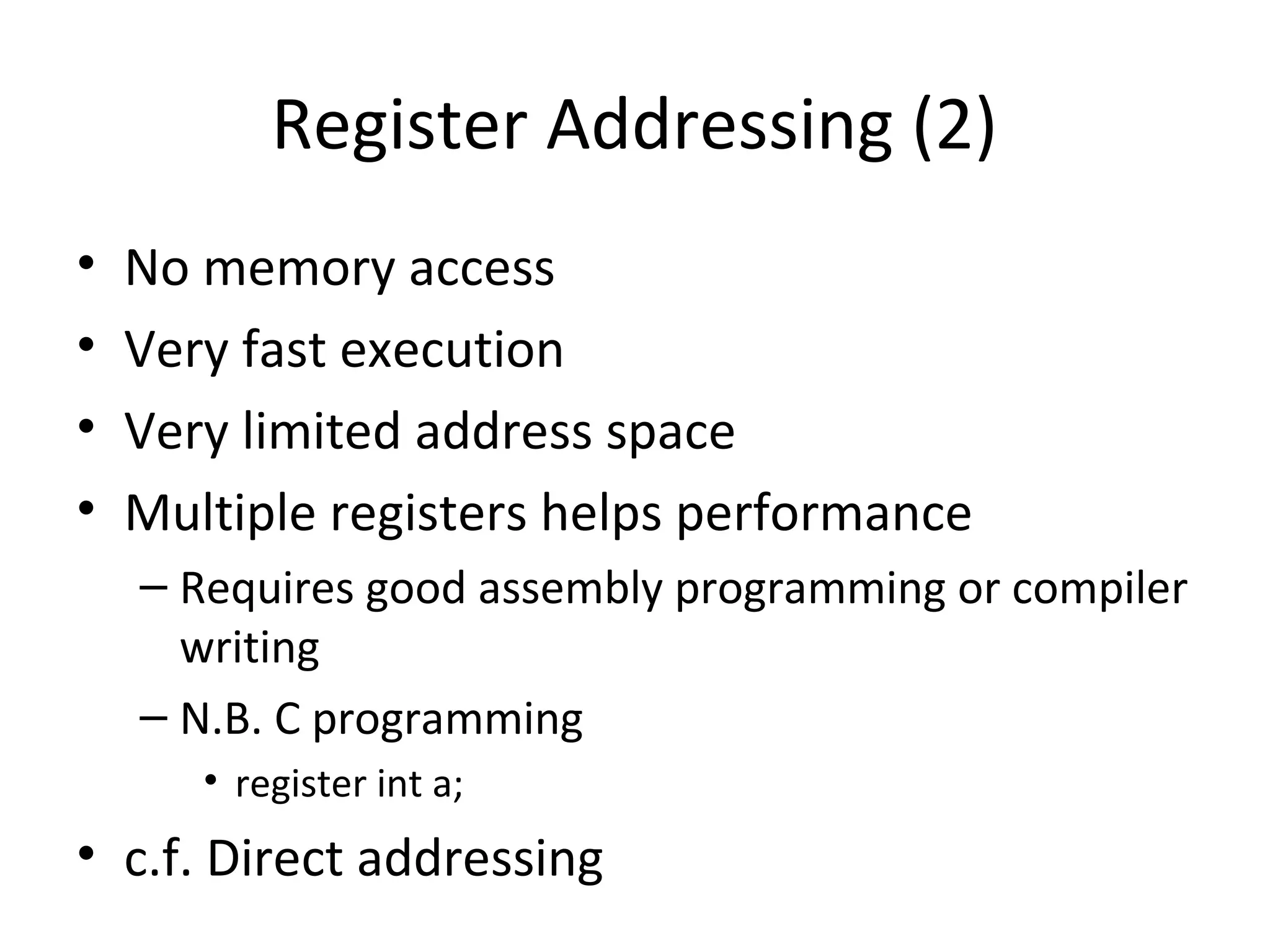 Register Addressing (2)
• No memory access
• Very fast execution
• Very limited address space
• Multiple registers helps performance
– Requires good assembly programming or compiler
writing
– N.B. C programming
• register int a;
• c.f. Direct addressing
 