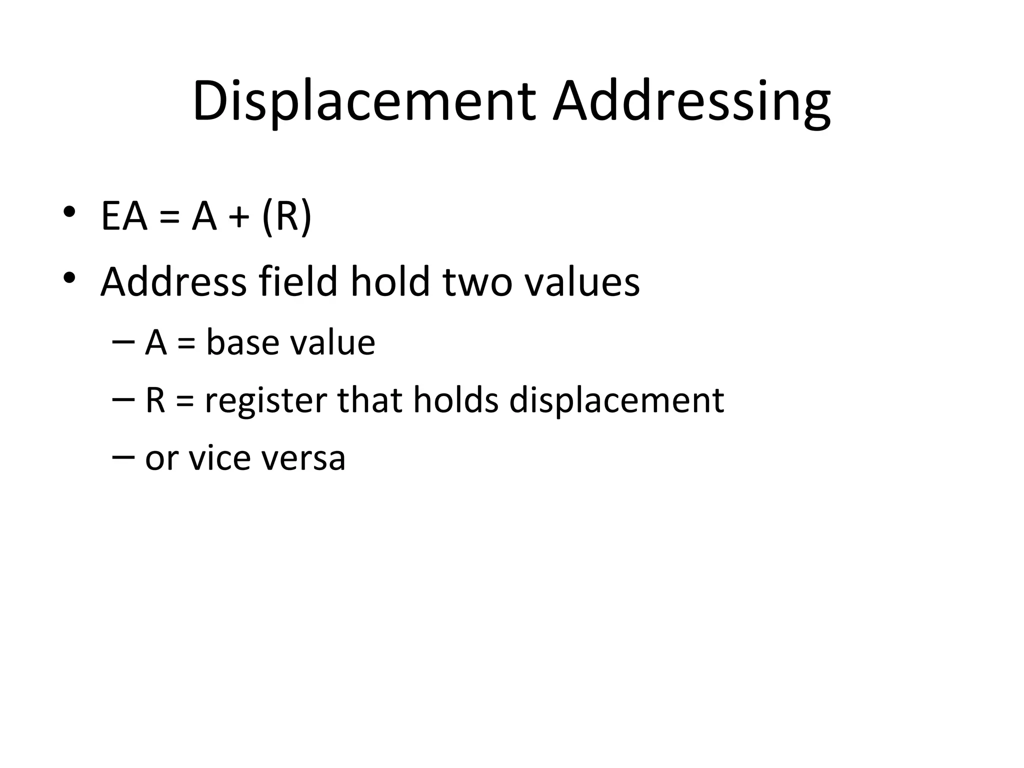 Displacement Addressing
• EA = A + (R)
• Address field hold two values
– A = base value
– R = register that holds displacement
– or vice versa
 