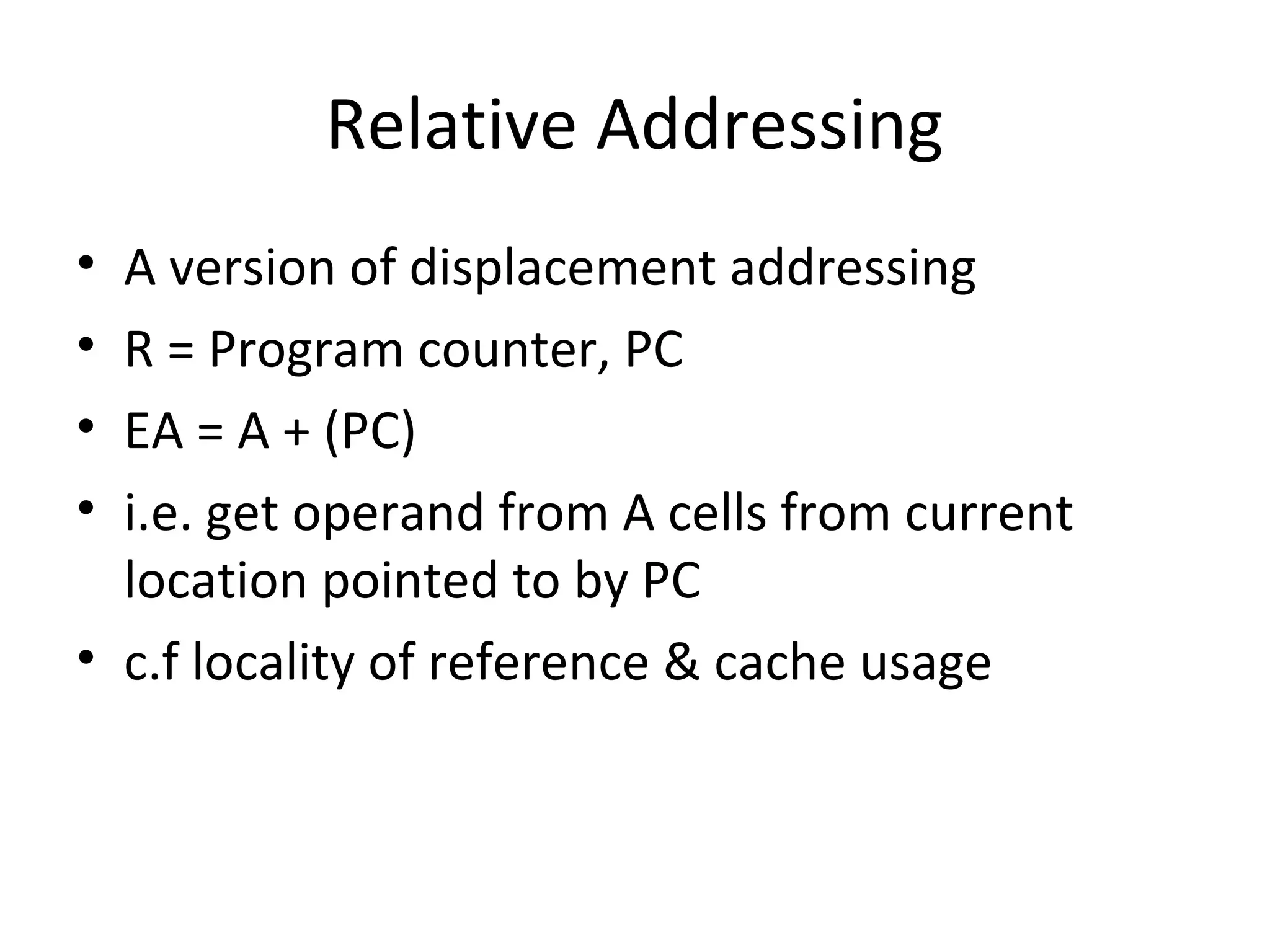 Relative Addressing
• A version of displacement addressing
• R = Program counter, PC
• EA = A + (PC)
• i.e. get operand from A cells from current
location pointed to by PC
• c.f locality of reference & cache usage
 