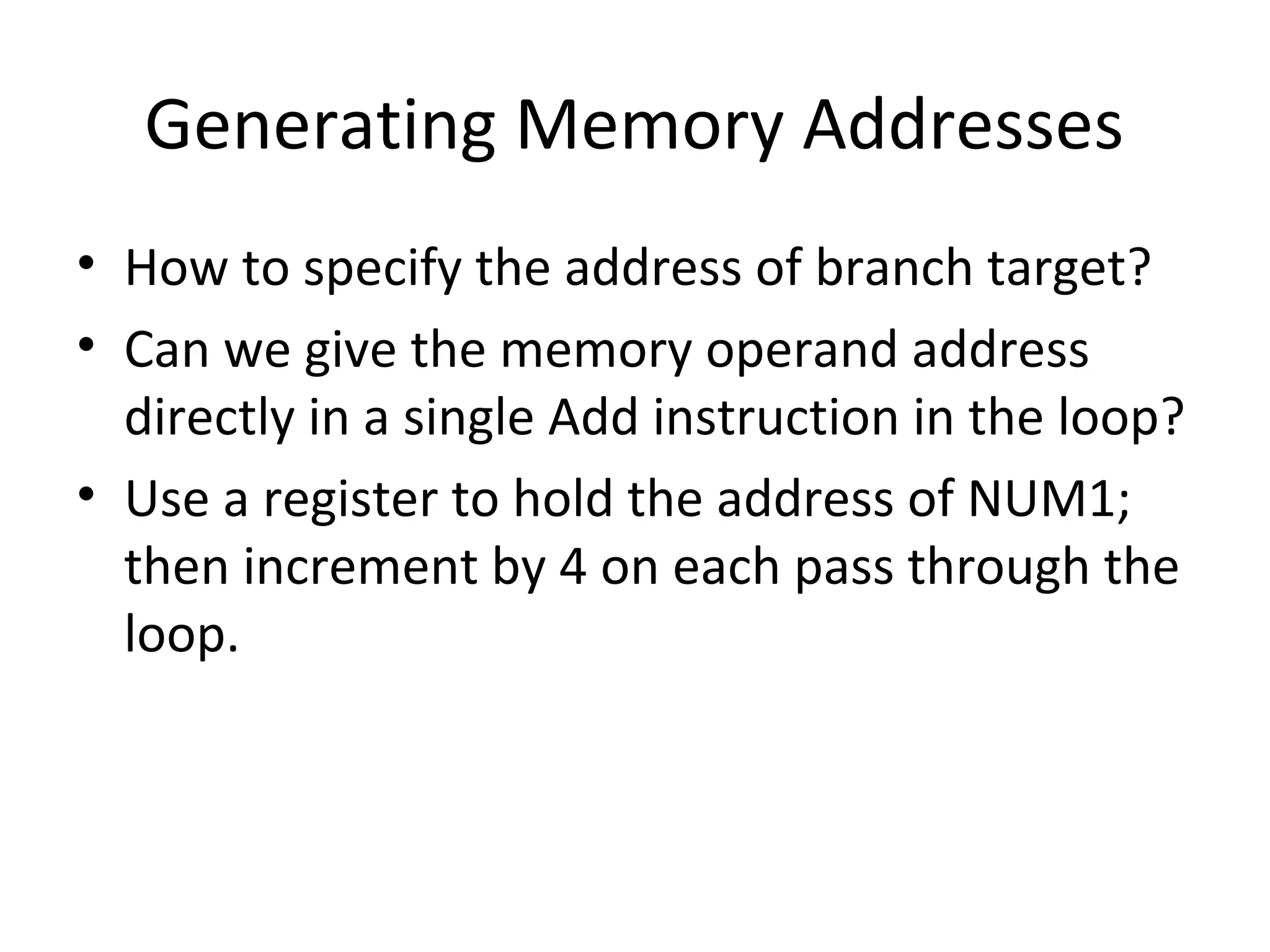 Generating Memory Addresses
• How to specify the address of branch target?
• Can we give the memory operand address
directly in a single Add instruction in the loop?
• Use a register to hold the address of NUM1;
then increment by 4 on each pass through the
loop.
 