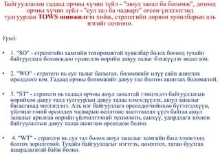 Байгууллагын гадаад орчны хүчин зүйл - "аюул занал ба боломж", дотоод
орчны хүчин зүйл - "сул тал ба чадварт" өгсөн үнэлэлтэнд
тулгуурлан TOWS шинжилгээ хийж, стратегийн дөрвөн хувилбарын аль
нэгийг сонгоно.
Үүнд:
• 1. "SO" - стратегийн хамгийн тохиромжтой хувилбар болох бөгөөд тухайн
байгууллага боломждоо түшиглэн өөрийн давуу талыг бэхжүүлэх явдал юм.
• 2. "WО" - стратеги нь сул талыг багасгах, боломжийг илүү сайн ашиглах
оролдлого юм. Гадаад орчны боломжийг давуу тал болгон ашиглах боломжтой.
• 3. "SТ" - стратеги нь гадаад орчны аюул заналтай тэмцэхдээ байгууллагын
өөрийхөө давуу талд тулгуурлан давуу талаа нэмэгдүүлэх, аюул заналыг
багасгахад чиглэгдэнэ. Аль нэг байгууллага өрсөлдөгчийнхөө бүтээгдэхүүн,
үйлчилгээний өрсөлдөх чадварын өсөлтөөс шалтгаалан үүсч байгаа аюул
заналыг арилган өөрийн үйлчилгээний технологи, санхүү, удирдлага зохион
байгуулалтын давуу талаа ашиглан өрсөлдөж болно.
• 4. "WT" - стратеги нь сул тал болон аюул заналыг хамгийн бага хэмжээнд
болгох зорилготой. Тухайн байгууллагыг нэгтгэх, цомхтгох, татан буулгах
шаардлагатай байж болно.
 