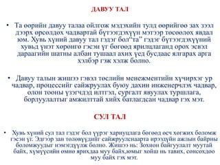 ДАВУУ ТАЛ
• Та өөрийн давуу талаа ойлгож мэдэхийн тулд өөрийгөө зах зээл
дээрх өрсөлдөх чадвартай бүтээгдэхүүн мэтээр төсөөлөх явдал
юм. Хувь хүний давуу тал гэдэг бол“та” гэдэг бүтээгдэхүүний
хувьд үнэт хөрөнгө гэсэн үг бөгөөд ярилцлаганд орох эсвэл
дараагийн шатны албан тушаал ахих үед бусдаас ялгарах арга
хэлбэр гэж хэлж болно.
• Давуу талын жишээ гэвэл төслийн менежментийн хүчирхэг ур
чадвар, процессийг сайжруулах буюу дахин инженерчлэх чадвар,
олон тооны үзэгчдэд илтгэл, сургалт явуулах туршлага,
борлуулалтыг амжилттай хийх батлагдсан чадвар гэх мэт.
СУЛ ТАЛ
• Хувь хүний сул тал гэдэг бол үүрэг хариуцлага бөгөөд өсч хөгжих боломж
гэсэн үг. Эдгээр зан төлөвүүдийг сайжруулснаарта ирээдүйн ажлын байрны
боломжуудыг нэмэгдүүлж болно. Жишээ нь: Зохион байгуулалт муутай
байх, хүмүүсийн өмнө ярихдаа муу байх,юмыг хойш нь тавих, сонсохдоо
муу байх гэх мэт.
 