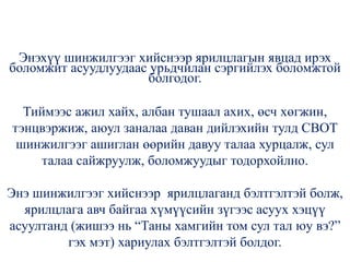 Энэхүү шинжилгээг хийснээр ярилцлагын явцад ирэх
боломжит асуудлуудаас урьдчилан сэргийлэх боломжтой
болгодог.
Тиймээс ажил хайх, албан тушаал ахих, өсч хөгжин,
тэнцвэржиж, аюул заналаа даван дийлэхийн тулд СВОТ
шинжилгээг ашиглан өөрийн давуу талаа хурцалж, сул
талаа сайжруулж, боломжуудыг тодорхойлно.
Энэ шинжилгээг хийснээр ярилцлаганд бэлтгэлтэй болж,
ярилцлага авч байгаа хүмүүсийн зүгээс асуух хэцүү
асуултанд (жишээ нь “Таны хамгийн том сул тал юу вэ?”
гэх мэт) хариулах бэлтгэлтэй болдог.
 