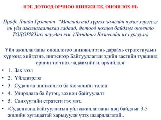 НЭГ. ДОТООД ОРЧНОО ШИНЖИЛЖ, ОНОШЛОХ НЬ
Проф. Линда Грэттон “Манлайлалд хүргэх хамгийн чухал хэрэгсэл
нь үйл ажилагааныхаа гадаад, дотоод нөхцөл байдлыг оновчто
ТОДОРХОлох асуудал юм. (Лондоны Бизнесийн их сургууль)
Үйл ажиллагааны оношлогоо шинжилгээнь дараахь стратегиудын
хүрээнд хийгдэнэ, ингэснээр Байгууллагын эдийн засгийн түвшинд
оршин тогтнох чадавхийг илэрхийлдэг
• 1. Зах зээл
• 2. Үйлдвэрлэл
• 3. Судалгаа шинжилгээ ба хөгжлийн төлөв
• 4. Удирдлага ба бүтэц, зохион байгуулалт
• 5. Санхүүгийн стратеги гэх мэт.
• /Судалгаанд байгууллагын үйл ажиллагааны явц байдлыг 3-5
жилийн хугацаатай харьцуулж үзэх шаардлагатай..
 