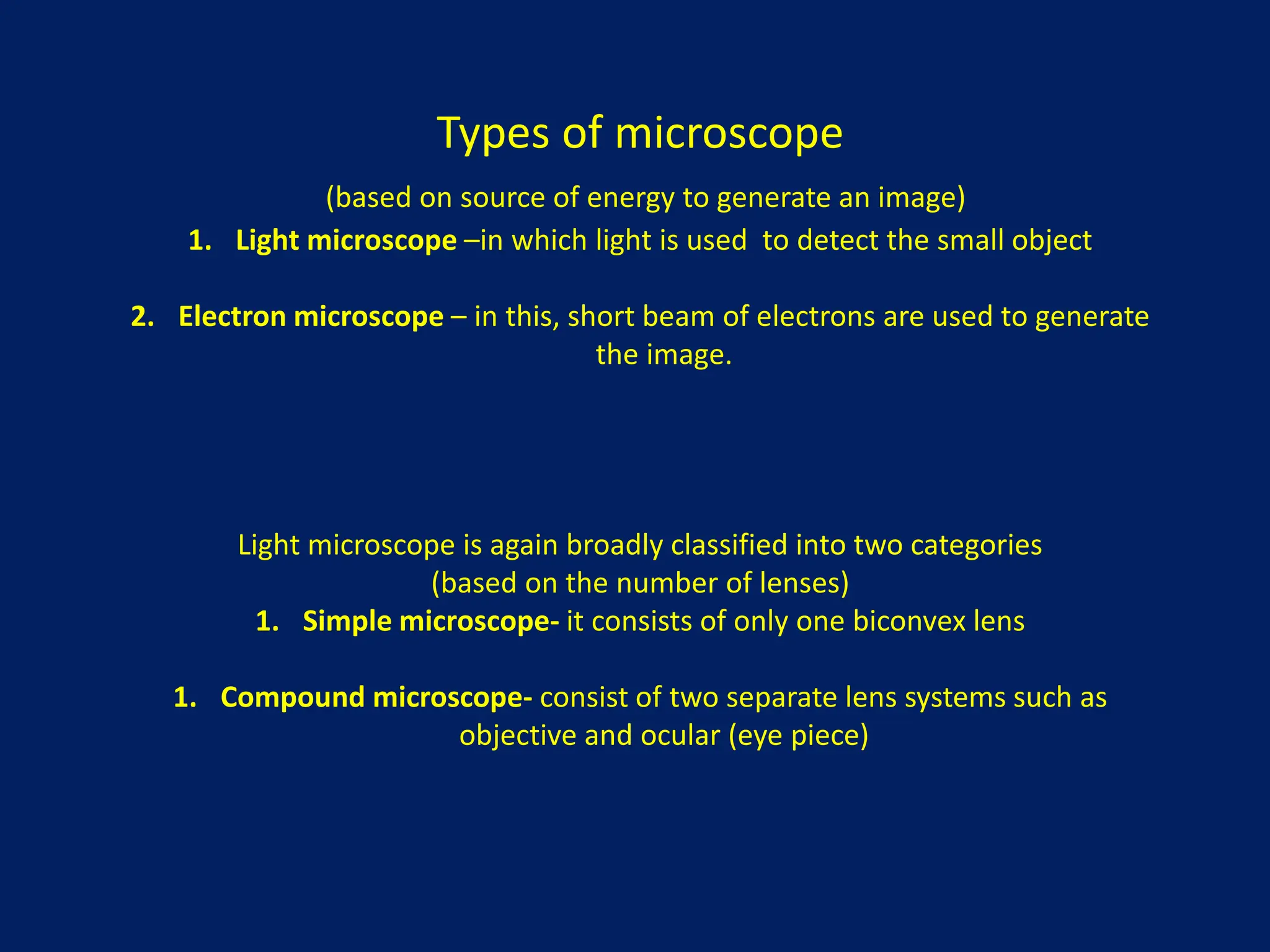 Types of microscope
(based on source of energy to generate an image)
1. Light microscope –in which light is used to detect the small object
2. Electron microscope – in this, short beam of electrons are used to generate
the image.
Light microscope is again broadly classified into two categories
(based on the number of lenses)
1. Simple microscope- it consists of only one biconvex lens
1. Compound microscope- consist of two separate lens systems such as
objective and ocular (eye piece)
 