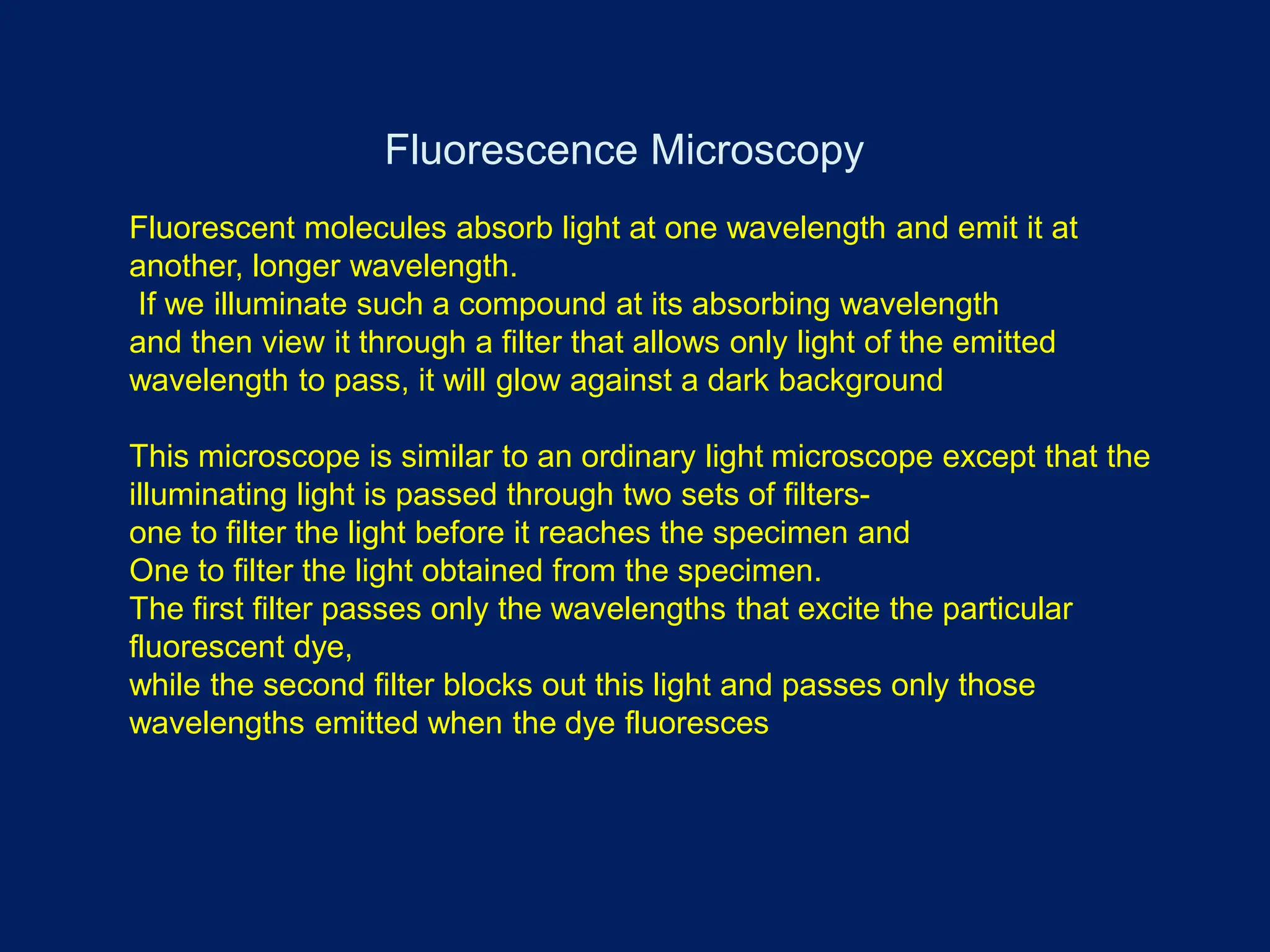 Fluorescence Microscopy
Fluorescent molecules absorb light at one wavelength and emit it at
another, longer wavelength.
If we illuminate such a compound at its absorbing wavelength
and then view it through a filter that allows only light of the emitted
wavelength to pass, it will glow against a dark background
This microscope is similar to an ordinary light microscope except that the
illuminating light is passed through two sets of filters-
one to filter the light before it reaches the specimen and
One to filter the light obtained from the specimen.
The first filter passes only the wavelengths that excite the particular
fluorescent dye,
while the second filter blocks out this light and passes only those
wavelengths emitted when the dye fluoresces
 