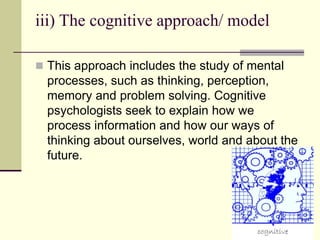 iii) The cognitive approach/ model
 This approach includes the study of mental
processes, such as thinking, perception,
memory and problem solving. Cognitive
psychologists seek to explain how we
process information and how our ways of
thinking about ourselves, world and about the
future.
 