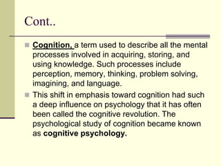 Cont..
 Cognition, a term used to describe all the mental
processes involved in acquiring, storing, and
using knowledge. Such processes include
perception, memory, thinking, problem solving,
imagining, and language.
 This shift in emphasis toward cognition had such
a deep influence on psychology that it has often
been called the cognitive revolution. The
psychological study of cognition became known
as cognitive psychology.
 