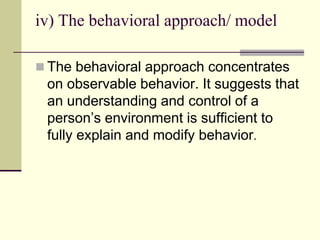 iv) The behavioral approach/ model
 The behavioral approach concentrates
on observable behavior. It suggests that
an understanding and control of a
person’s environment is sufficient to
fully explain and modify behavior.
 