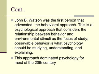 Cont..
 John B. Watson was the first person that
advocated the behavioral approach. This is a
psychological approach that considers the
relationship between behavior and
environmental stimuli as the focus of study;
observable behavior is what psychology
should be studying, understanding, and
explaining.
 This approach dominated psychology for
most of the 20th century
 