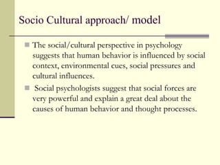 Socio Cultural approach/ model
 The social/cultural perspective in psychology
suggests that human behavior is influenced by social
context, environmental cues, social pressures and
cultural influences.
 Social psychologists suggest that social forces are
very powerful and explain a great deal about the
causes of human behavior and thought processes.
 