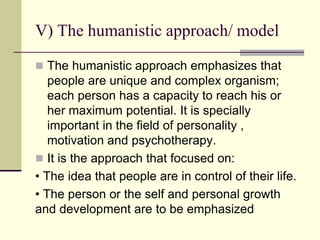 V) The humanistic approach/ model
 The humanistic approach emphasizes that
people are unique and complex organism;
each person has a capacity to reach his or
her maximum potential. It is specially
important in the field of personality ,
motivation and psychotherapy.
 It is the approach that focused on:
• The idea that people are in control of their life.
• The person or the self and personal growth
and development are to be emphasized
 