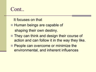 Cont..
It focuses on that
 Human beings are capable of
shaping their own destiny.
 They can think and design their course of
action and can follow it in the way they like.
 People can overcome or minimize the
environmental, and inherent influences
 