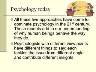 Psychology today
 All these five approaches have come to
dominate psychology in the 21st century.
These models add to our understanding
of why human beings behave the way
they do.
 Psychologists with different view points
have different things to say; each
tackles the issue from different angle
and contribute different insights.
 