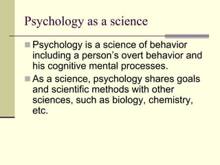 Psychology as a science
 Psychology is a science of behavior
including a person’s overt behavior and
his cognitive mental processes.
 As a science, psychology shares goals
and scientific methods with other
sciences, such as biology, chemistry,
etc.
 