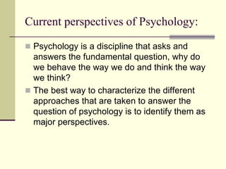Current perspectives of Psychology:
 Psychology is a discipline that asks and
answers the fundamental question, why do
we behave the way we do and think the way
we think?
 The best way to characterize the different
approaches that are taken to answer the
question of psychology is to identify them as
major perspectives.
 