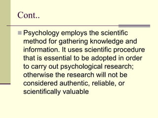 Cont..
 Psychology employs the scientific
method for gathering knowledge and
information. It uses scientific procedure
that is essential to be adopted in order
to carry out psychological research;
otherwise the research will not be
considered authentic, reliable, or
scientifically valuable
 