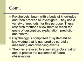 Cont..
 Psychologist begin with a body of knowledge
and then proceed to investigate. They use a
variety of methods for this purpose. These
research methods allow them to reach the
goals of description, explanation, prediction
and control.
 Psychology is comprised of systematized
knowledge that is gathered by carefully
measuring and observing events.
 Theories are used to summarize observation
and to predict the outcomes of future
observations.
 