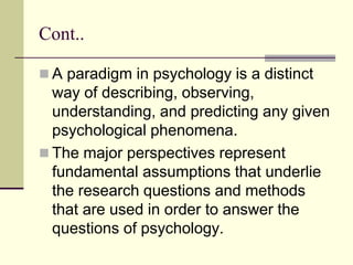 Cont..
 A paradigm in psychology is a distinct
way of describing, observing,
understanding, and predicting any given
psychological phenomena.
 The major perspectives represent
fundamental assumptions that underlie
the research questions and methods
that are used in order to answer the
questions of psychology.
 