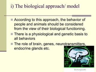 i) The biological approach/ model
 According to this approach, the behavior of
people and animals should be considered
from the view of their biological functioning.
 There is a physiological and genetic basis to
all behaviors
 The role of brain, genes, neurotransmitters,
endocrine glands etc.
 