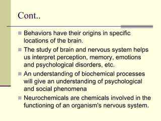 Cont..
 Behaviors have their origins in specific
locations of the brain.
 The study of brain and nervous system helps
us interpret perception, memory, emotions
and psychological disorders, etc.
 An understanding of biochemical processes
will give an understanding of psychological
and social phenomena
 Neurochemicals are chemicals involved in the
functioning of an organism's nervous system.
 