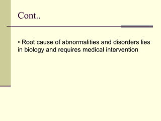 Cont..
• Root cause of abnormalities and disorders lies
in biology and requires medical intervention
 