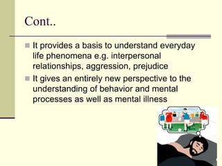 Cont..
 It provides a basis to understand everyday
life phenomena e.g. interpersonal
relationships, aggression, prejudice
 It gives an entirely new perspective to the
understanding of behavior and mental
processes as well as mental illness
 