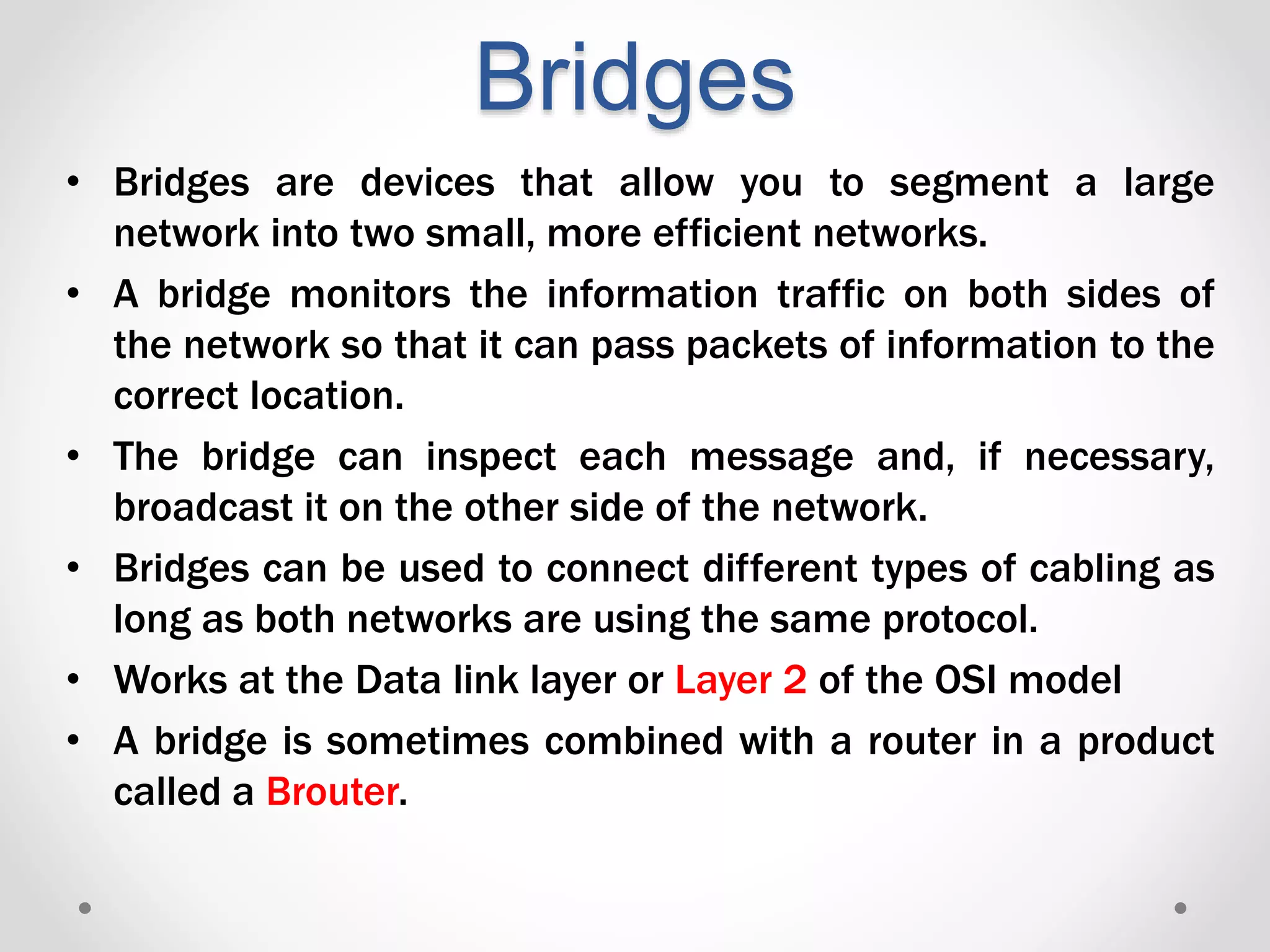 Bridges
• Bridges are devices that allow you to segment a large
network into two small, more efficient networks.
• A bridge monitors the information traffic on both sides of
the network so that it can pass packets of information to the
correct location.
• The bridge can inspect each message and, if necessary,
broadcast it on the other side of the network.
• Bridges can be used to connect different types of cabling as
long as both networks are using the same protocol.
• Works at the Data link layer or Layer 2 of the OSI model
• A bridge is sometimes combined with a router in a product
called a Brouter.
 
