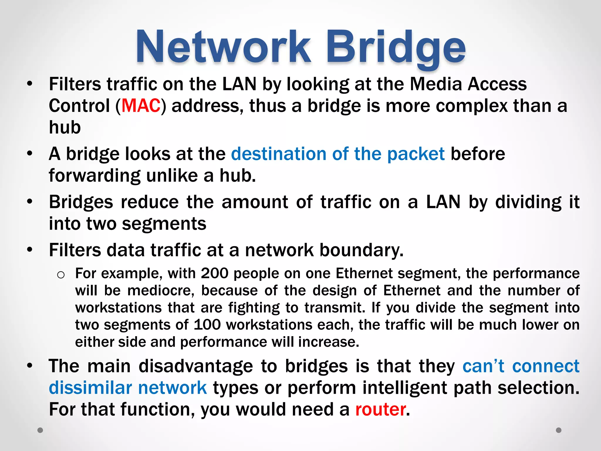 Network Bridge
• Filters traffic on the LAN by looking at the Media Access
Control (MAC) address, thus a bridge is more complex than a
hub
• A bridge looks at the destination of the packet before
forwarding unlike a hub.
• Bridges reduce the amount of traffic on a LAN by dividing it
into two segments
• Filters data traffic at a network boundary.
o For example, with 200 people on one Ethernet segment, the performance
will be mediocre, because of the design of Ethernet and the number of
workstations that are fighting to transmit. If you divide the segment into
two segments of 100 workstations each, the traffic will be much lower on
either side and performance will increase.
• The main disadvantage to bridges is that they can’t connect
dissimilar network types or perform intelligent path selection.
For that function, you would need a router.
 