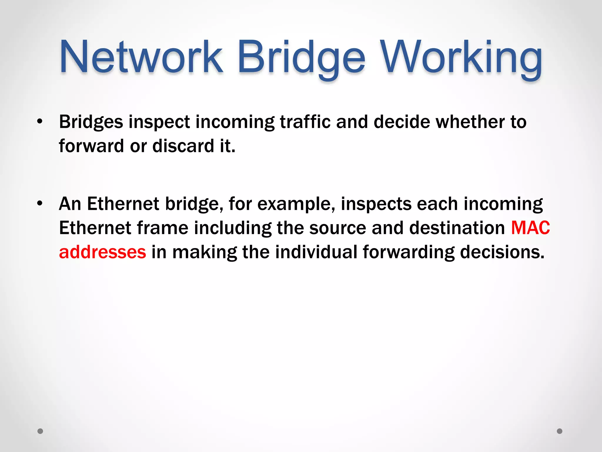 Network Bridge Working
• Bridges inspect incoming traffic and decide whether to
forward or discard it.
• An Ethernet bridge, for example, inspects each incoming
Ethernet frame including the source and destination MAC
addresses in making the individual forwarding decisions.
 