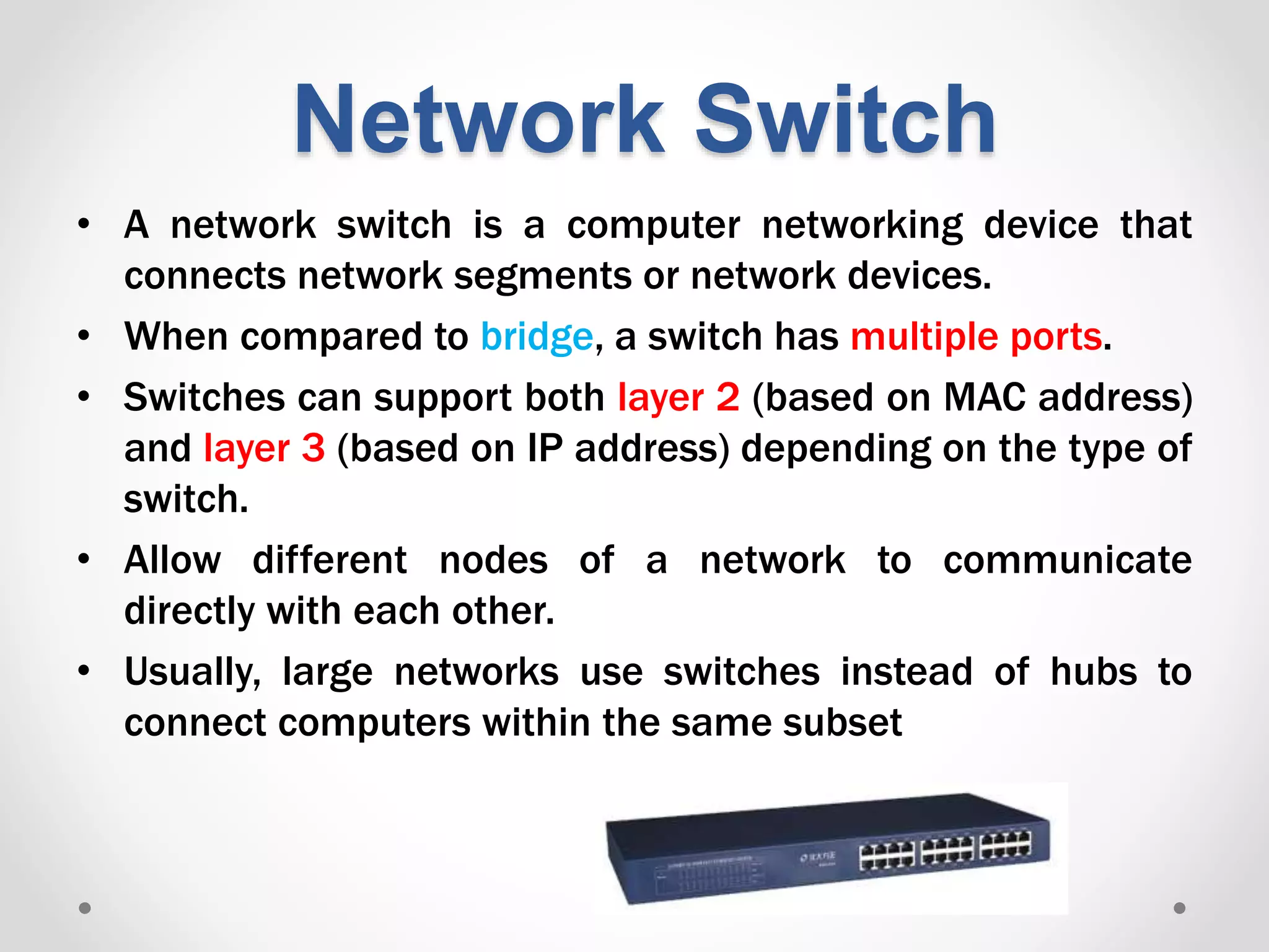 Network Switch
• A network switch is a computer networking device that
connects network segments or network devices.
• When compared to bridge, a switch has multiple ports.
• Switches can support both layer 2 (based on MAC address)
and layer 3 (based on IP address) depending on the type of
switch.
• Allow different nodes of a network to communicate
directly with each other.
• Usually, large networks use switches instead of hubs to
connect computers within the same subset
 