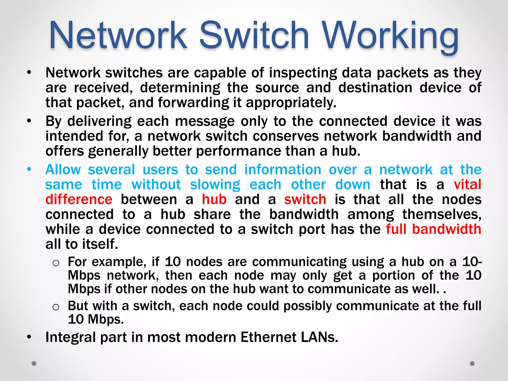 Network Switch Working
• Network switches are capable of inspecting data packets as they
are received, determining the source and destination device of
that packet, and forwarding it appropriately.
• By delivering each message only to the connected device it was
intended for, a network switch conserves network bandwidth and
offers generally better performance than a hub.
• Allow several users to send information over a network at the
same time without slowing each other down that is a vital
difference between a hub and a switch is that all the nodes
connected to a hub share the bandwidth among themselves,
while a device connected to a switch port has the full bandwidth
all to itself.
o For example, if 10 nodes are communicating using a hub on a 10-
Mbps network, then each node may only get a portion of the 10
Mbps if other nodes on the hub want to communicate as well. .
o But with a switch, each node could possibly communicate at the full
10 Mbps.
• Integral part in most modern Ethernet LANs.
 