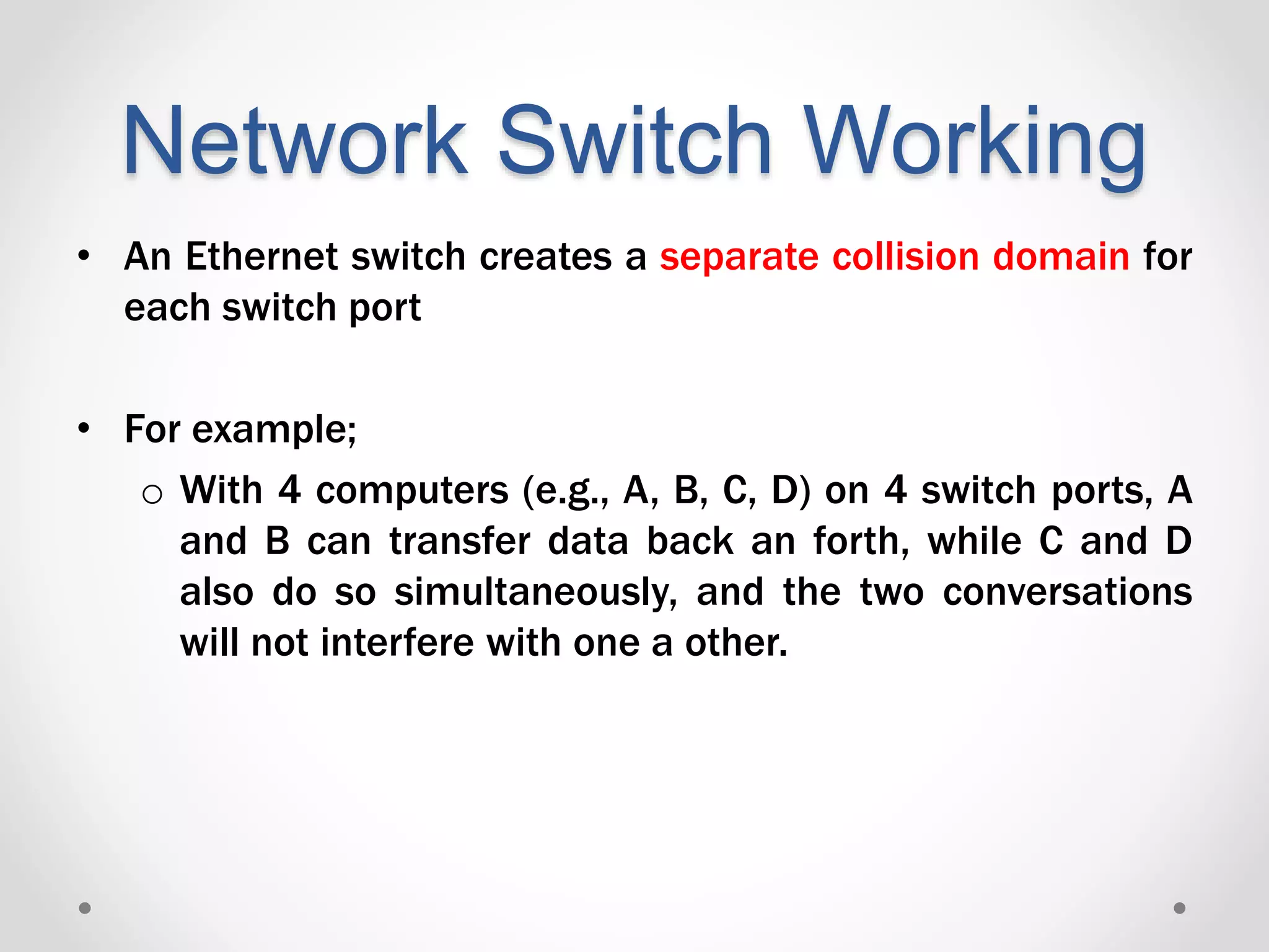 Network Switch Working
• An Ethernet switch creates a separate collision domain for
each switch port
• For example;
o With 4 computers (e.g., A, B, C, D) on 4 switch ports, A
and B can transfer data back an forth, while C and D
also do so simultaneously, and the two conversations
will not interfere with one a other.
 