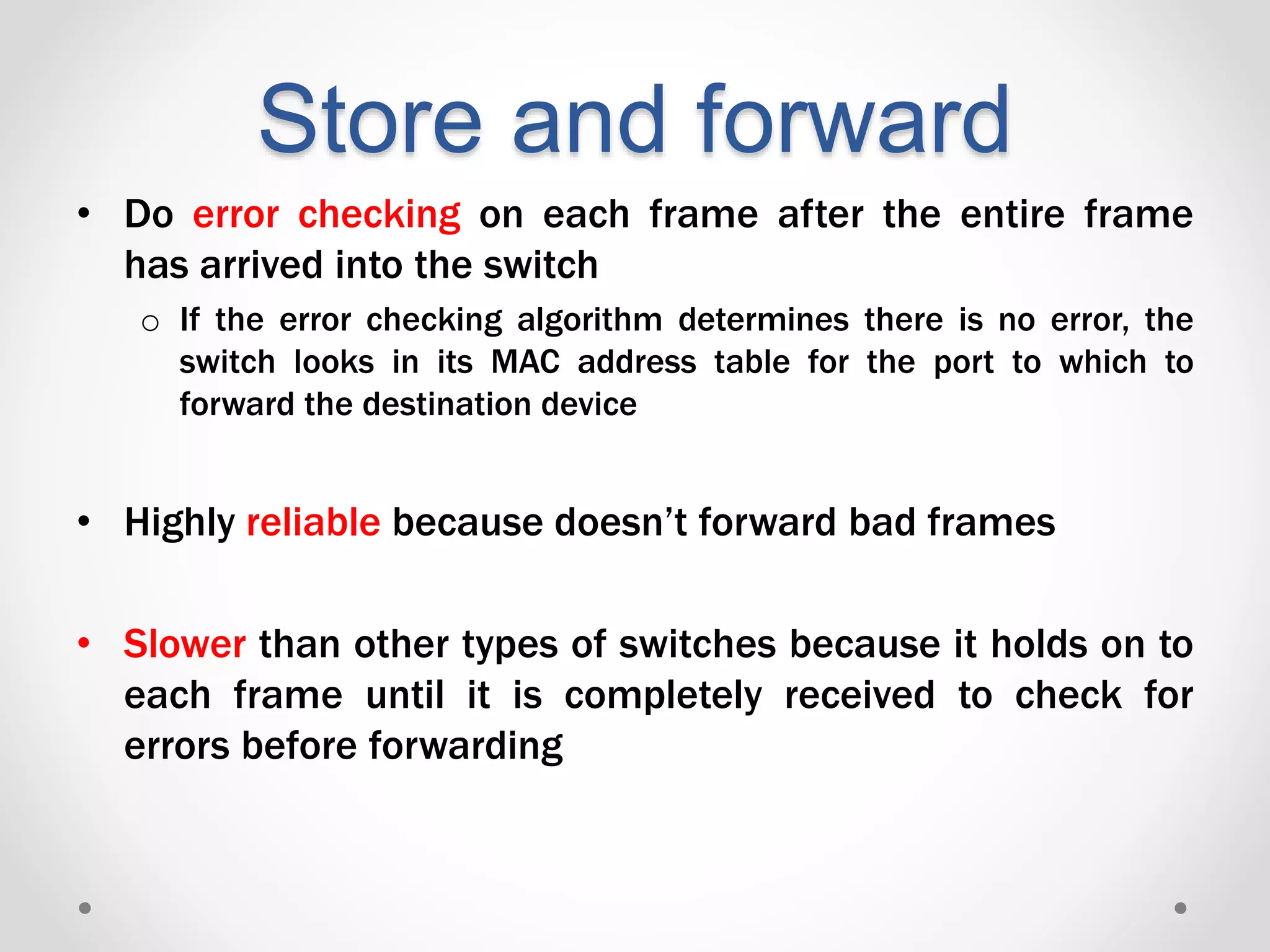 Store and forward
• Do error checking on each frame after the entire frame
has arrived into the switch
o If the error checking algorithm determines there is no error, the
switch looks in its MAC address table for the port to which to
forward the destination device
• Highly reliable because doesn’t forward bad frames
• Slower than other types of switches because it holds on to
each frame until it is completely received to check for
errors before forwarding
 