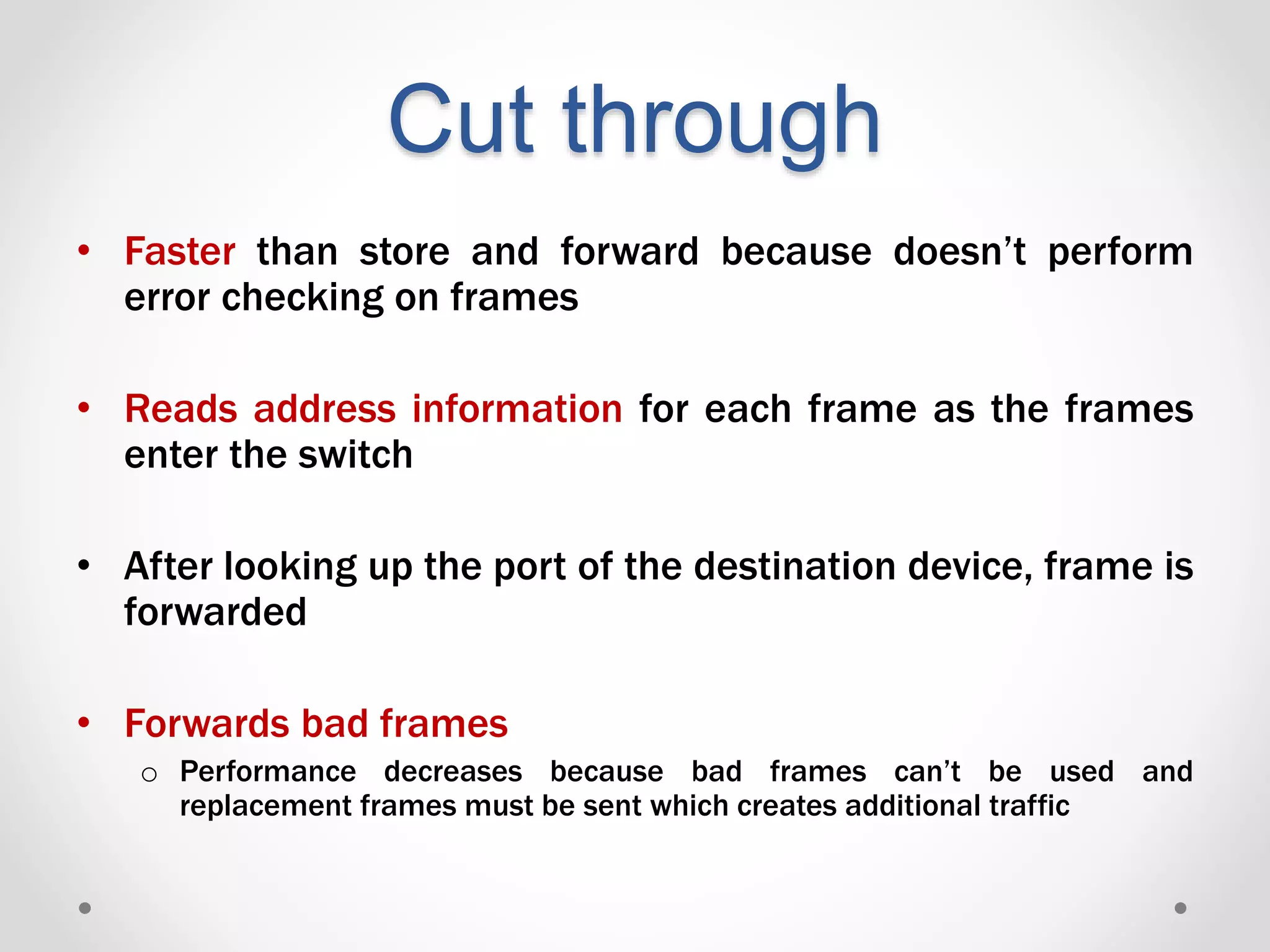 Cut through
• Faster than store and forward because doesn’t perform
error checking on frames
• Reads address information for each frame as the frames
enter the switch
• After looking up the port of the destination device, frame is
forwarded
• Forwards bad frames
o Performance decreases because bad frames can’t be used and
replacement frames must be sent which creates additional traffic
 