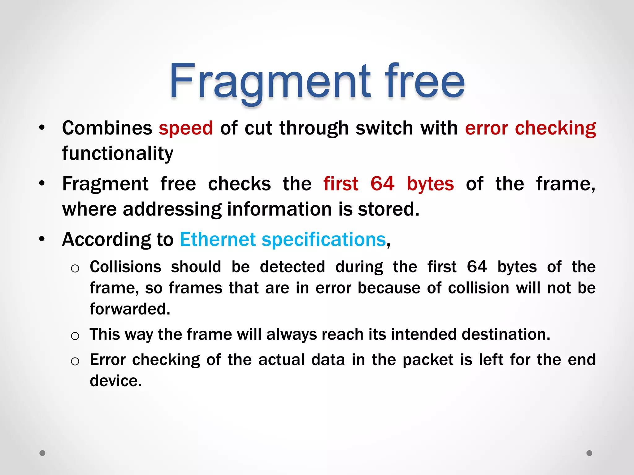 Fragment free
• Combines speed of cut through switch with error checking
functionality
• Fragment free checks the first 64 bytes of the frame,
where addressing information is stored.
• According to Ethernet specifications,
o Collisions should be detected during the first 64 bytes of the
frame, so frames that are in error because of collision will not be
forwarded.
o This way the frame will always reach its intended destination.
o Error checking of the actual data in the packet is left for the end
device.
 