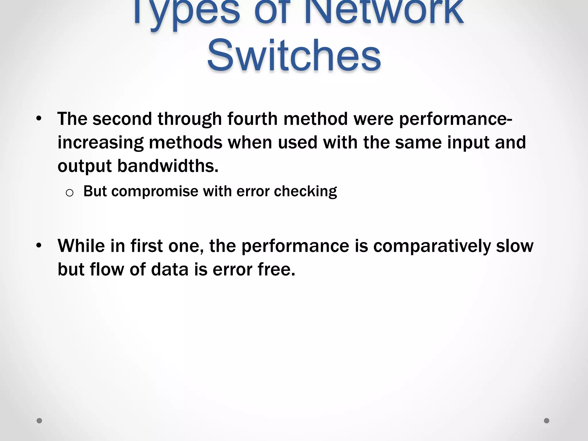 Types of Network
Switches
• The second through fourth method were performance-
increasing methods when used with the same input and
output bandwidths.
o But compromise with error checking
• While in first one, the performance is comparatively slow
but flow of data is error free.
 