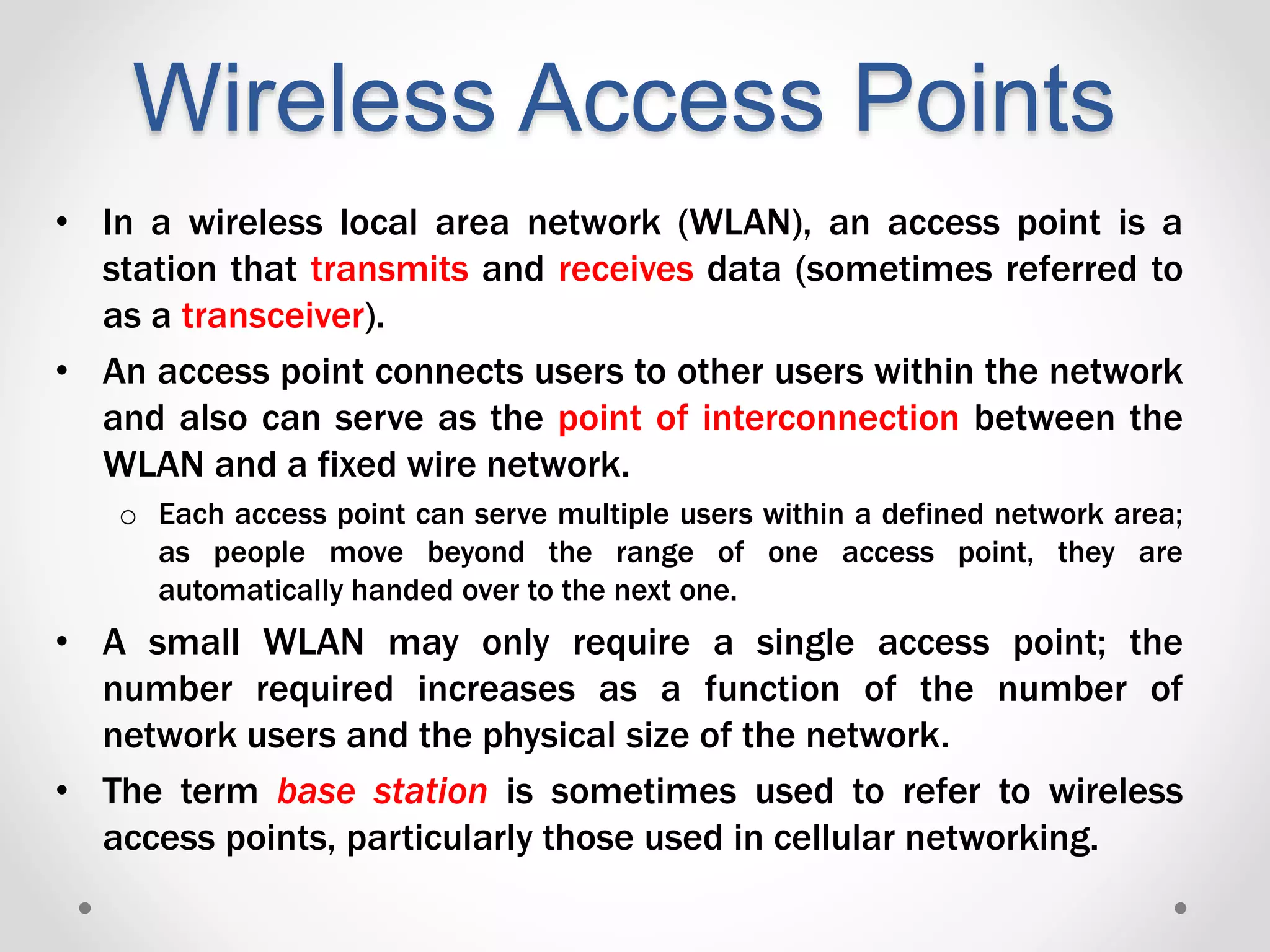 Wireless Access Points
• In a wireless local area network (WLAN), an access point is a
station that transmits and receives data (sometimes referred to
as a transceiver).
• An access point connects users to other users within the network
and also can serve as the point of interconnection between the
WLAN and a fixed wire network.
o Each access point can serve multiple users within a defined network area;
as people move beyond the range of one access point, they are
automatically handed over to the next one.
• A small WLAN may only require a single access point; the
number required increases as a function of the number of
network users and the physical size of the network.
• The term base station is sometimes used to refer to wireless
access points, particularly those used in cellular networking.
 