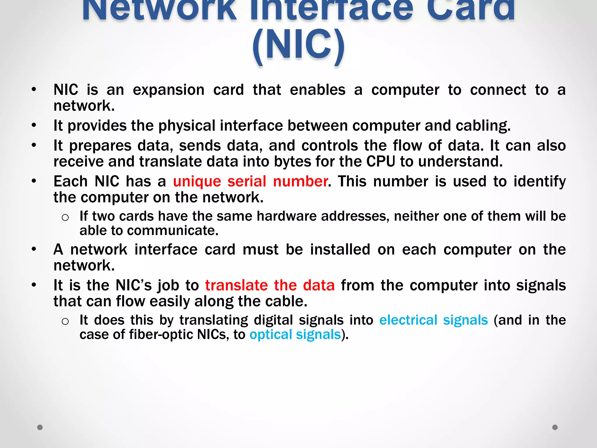 Network Interface Card
(NIC)
• NIC is an expansion card that enables a computer to connect to a
network.
• It provides the physical interface between computer and cabling.
• It prepares data, sends data, and controls the flow of data. It can also
receive and translate data into bytes for the CPU to understand.
• Each NIC has a unique serial number. This number is used to identify
the computer on the network.
o If two cards have the same hardware addresses, neither one of them will be
able to communicate.
• A network interface card must be installed on each computer on the
network.
• It is the NIC’s job to translate the data from the computer into signals
that can flow easily along the cable.
o It does this by translating digital signals into electrical signals (and in the
case of fiber-optic NICs, to optical signals).
 
