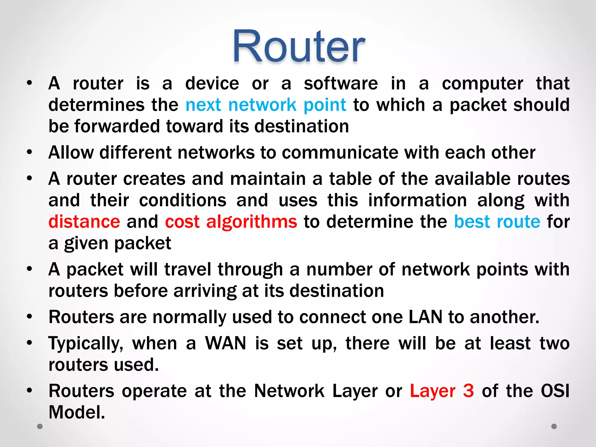 Router
• A router is a device or a software in a computer that
determines the next network point to which a packet should
be forwarded toward its destination
• Allow different networks to communicate with each other
• A router creates and maintain a table of the available routes
and their conditions and uses this information along with
distance and cost algorithms to determine the best route for
a given packet
• A packet will travel through a number of network points with
routers before arriving at its destination
• Routers are normally used to connect one LAN to another.
• Typically, when a WAN is set up, there will be at least two
routers used.
• Routers operate at the Network Layer or Layer 3 of the OSI
Model.
 