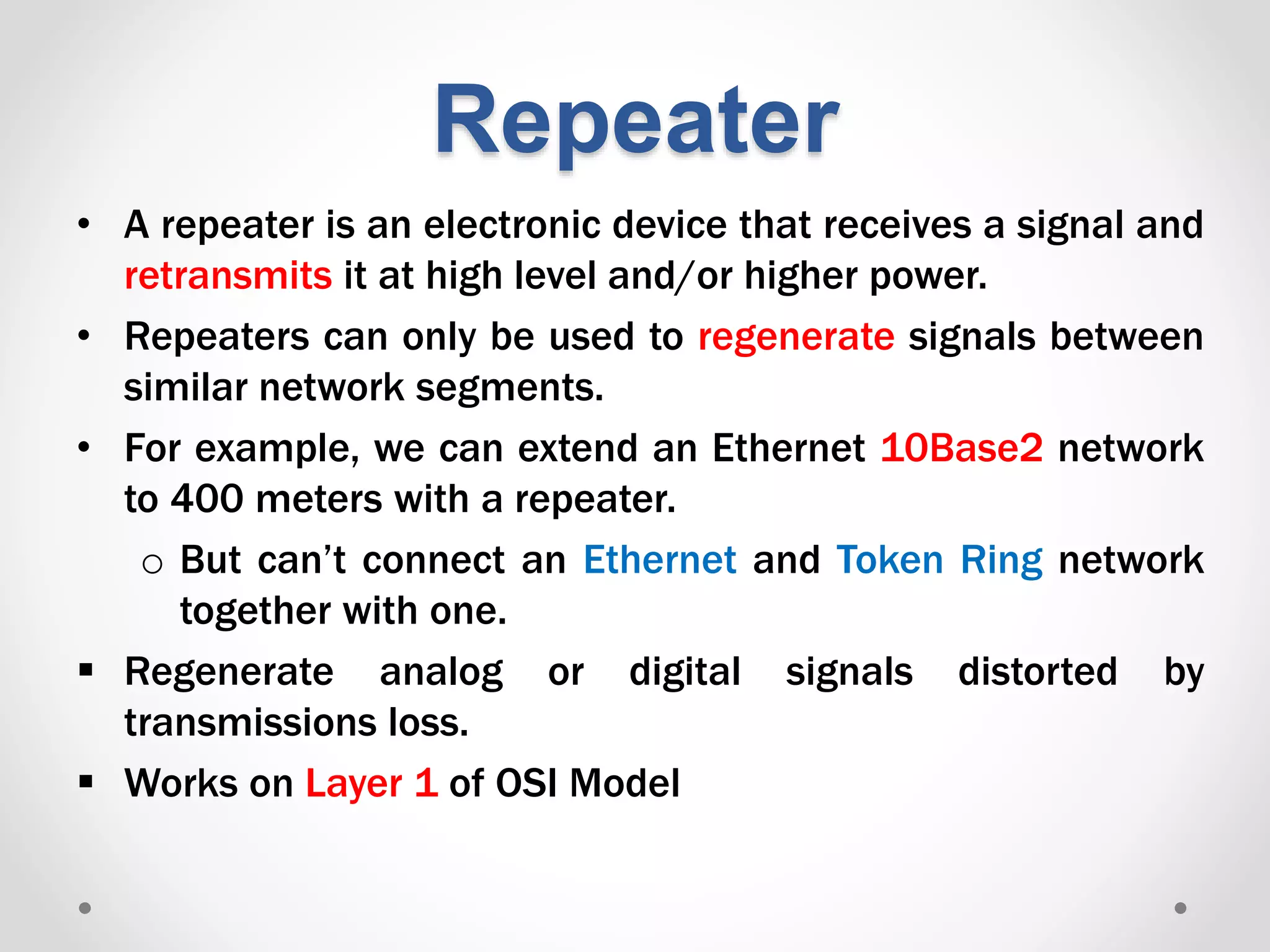 Repeater
• A repeater is an electronic device that receives a signal and
retransmits it at high level and/or higher power.
• Repeaters can only be used to regenerate signals between
similar network segments.
• For example, we can extend an Ethernet 10Base2 network
to 400 meters with a repeater.
o But can’t connect an Ethernet and Token Ring network
together with one.
 Regenerate analog or digital signals distorted by
transmissions loss.
 Works on Layer 1 of OSI Model
 