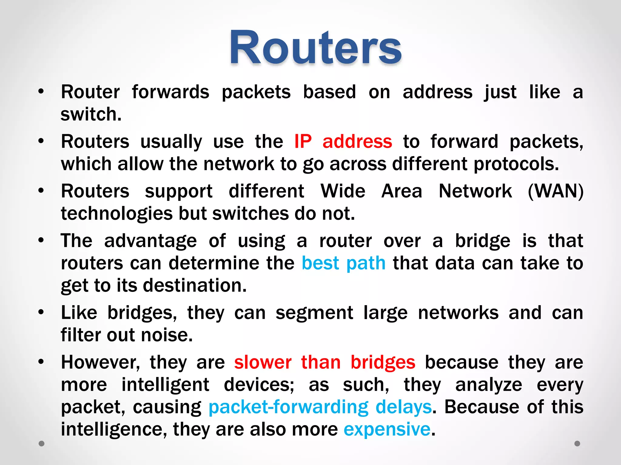 • Router forwards packets based on address just like a
switch.
• Routers usually use the IP address to forward packets,
which allow the network to go across different protocols.
• Routers support different Wide Area Network (WAN)
technologies but switches do not.
• The advantage of using a router over a bridge is that
routers can determine the best path that data can take to
get to its destination.
• Like bridges, they can segment large networks and can
filter out noise.
• However, they are slower than bridges because they are
more intelligent devices; as such, they analyze every
packet, causing packet-forwarding delays. Because of this
intelligence, they are also more expensive.
Routers
 