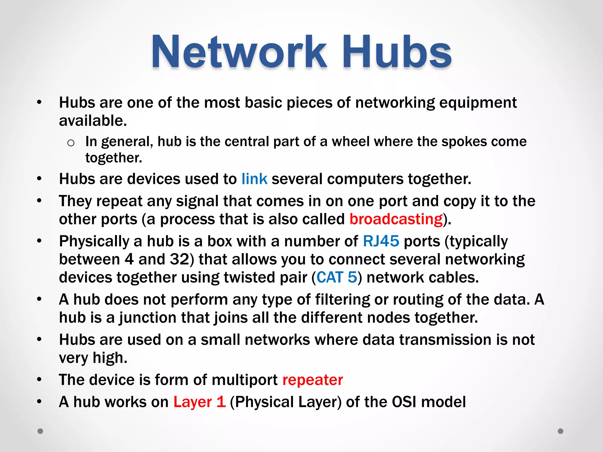 Network Hubs
• Hubs are one of the most basic pieces of networking equipment
available.
o In general, hub is the central part of a wheel where the spokes come
together.
• Hubs are devices used to link several computers together.
• They repeat any signal that comes in on one port and copy it to the
other ports (a process that is also called broadcasting).
• Physically a hub is a box with a number of RJ45 ports (typically
between 4 and 32) that allows you to connect several networking
devices together using twisted pair (CAT 5) network cables.
• A hub does not perform any type of filtering or routing of the data. A
hub is a junction that joins all the different nodes together.
• Hubs are used on a small networks where data transmission is not
very high.
• The device is form of multiport repeater
• A hub works on Layer 1 (Physical Layer) of the OSI model
 